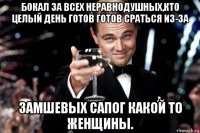 бокал за всех неравнодушных,кто целый день готов готов сраться из-за замшевых сапог какой то женщины.