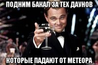 подним бакал за тех даунов которые падают от метеора