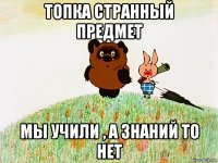 топка странный предмет мы учили , а знаний то нет