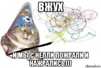 вжух и мы с нелли пожрали и нажрались)))