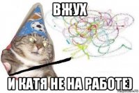 вжух и катя не на работе)