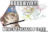 ввввжуух!!! и лися приехала в 18:00!