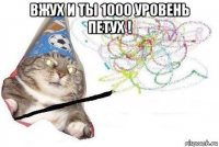 вжух и ты 1000 уровень петух ! 