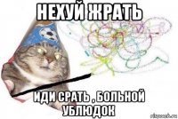 нехуй жрать иди срать , больной ублюдок