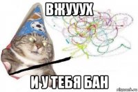 вжууух и у тебя бан