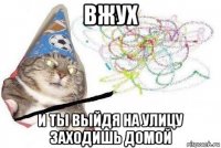 вжух и ты выйдя на улицу заходишь домой