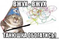 вжух - вжух танюшка обогатись!