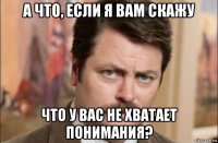 а что, если я вам скажу что у вас не хватает понимания?