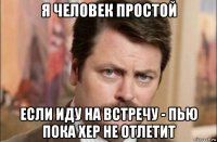 я человек простой если иду на встречу - пью пока хер не отлетит