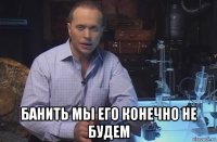  банить мы его конечно не будем