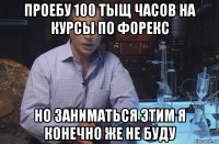 проебу 100 тыщ часов на курсы по форекс но заниматься этим я конечно же не буду