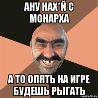 ану нах*й с монарха а то опять на игре будешь рыгать