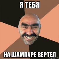 я тебя на шампуре вертел