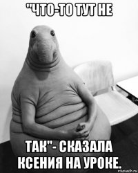 "что-то тут не так"- сказала ксения на уроке.