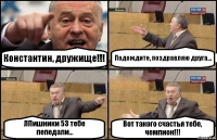 Константин, дружище!!! Подождите, поздравляю друга... ЛПишники 53 тебе пепедали... Вот такого счастья тебе, чемпион!!!