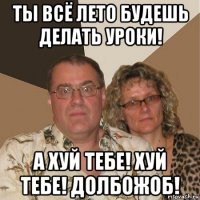 ты всё лето будешь делать уроки! а хуй тебе! хуй тебе! долбожоб!