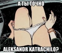 а ты точно aleksandr katrachilo?