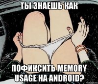 ты знаешь как пофиксить memory usage на android?
