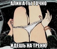 алик а ты точно идешь на треню