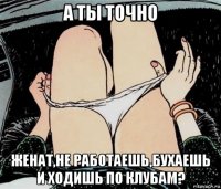 а ты точно женат,не работаешь,бухаешь и ходишь по клубам?