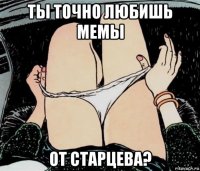 ты точно любишь мемы от старцева?