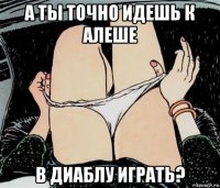 а ты точно идешь к алеше в диаблу играть?