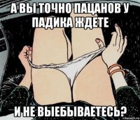 а вы точно пацанов у падика ждете и не выебываетесь?