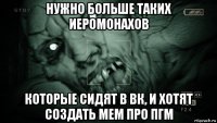 нужно больше таких иеромонахов которые сидят в вк, и хотят создать мем про пгм