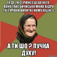 та де ти сі рівнєєш до него , воно таке бичисько може відро тої гурівки випити і йому ніц не є а ти шо ? пучка духу!