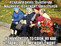 я сказала внуку "выключай машинку!", а он сидит, как больной конъютктор-то свой, ну как уставицо всё, и сидит-сидит...