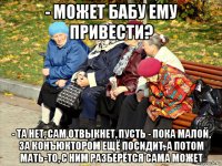 - может бабу ему привести? - та нет, сам отвыкнет, пусть - пока малой, за конъюктором ещё посидит, а потом мать-то, с ним разберётся сама может