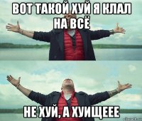 вот такой хуй я клал на всё не хуй, а хуищеее