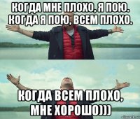 когда мне плохо, я пою. когда я пою, всем плохо. когда всем плохо, мне хорошо)))