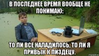 в последнее время вообще не понимаю: то ли все наладилось, то ли я привык к пиздецу.