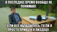 в последнее время вообще не понимаю: то ли все наладилось, то ли я просто привык к пиздецу.