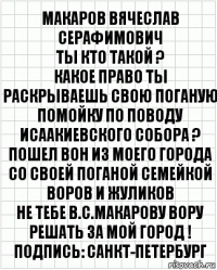 МАКАРОВ ВЯЧЕСЛАВ СЕРАФИМОВИЧ
ТЫ КТО ТАКОЙ ?
КАКОЕ ПРАВО ТЫ РАСКРЫВАЕШЬ СВОЮ ПОГАНУЮ ПОМОЙКУ ПО ПОВОДУ ИСААКИЕВСКОГО СОБОРА ?
ПОШЕЛ ВОН ИЗ МОЕГО ГОРОДА
СО СВОЕЙ ПОГАНОЙ СЕМЕЙКОЙ ВОРОВ И ЖУЛИКОВ
НЕ ТЕБЕ В.С.МАКАРОВУ ВОРУ РЕШАТЬ ЗА МОЙ ГОРОД !
Подпись: САНКТ-ПЕТЕРБУРГ