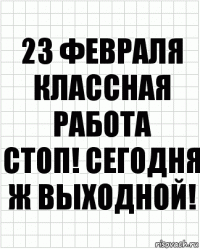 23 февраля
классная работа
стоп! сегодня ж выходной!