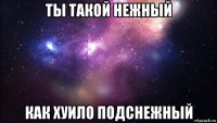 ты такой нежный как хуило подснежный