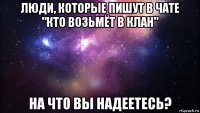 люди, которые пишут в чате "кто возьмёт в клан" на что вы надеетесь?