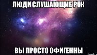 люди слушающие рок вы просто офигенны