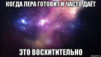 когда лера готовит и часто даёт это восхитительно