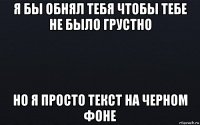 я бы обнял тебя чтобы тебе не было грустно но я просто текст на черном фоне