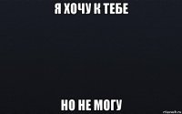 я хочу к тебе но не могу