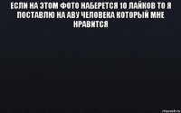 если на этом фото наберется 10 лайков то я поставлю на аву человека который мне нравится 