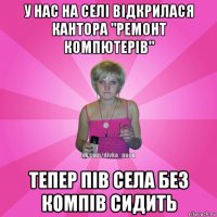 у нас на селі відкрилася кантора "ремонт компютерів" тепер пів села без компів сидить