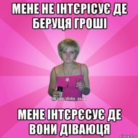 мене не інтєрісує де беруця гроші мене інтєрєсує де вони діваюця