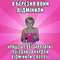 8 березня вони відмінили краще б свої зарплати і поїздки за кордон відмінили, сволочі