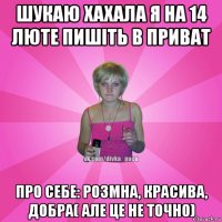 шукаю хахала я на 14 люте пишіть в приват про себе: розмна, красива, добра( але це не точно)