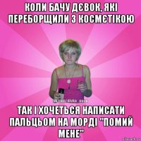 коли бачу дєвок, які переборщили з космєтікою так і хочеться написати пальцьом на морді "помий мене"