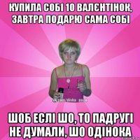 купила собі 10 валєнтінок, завтра подарю сама собі шоб еслі шо, то падругі не думали, шо одінока